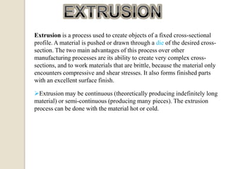 Extrusion is a process used to create objects of a fixed cross-sectional
profile. A material is pushed or drawn through a die of the desired crosssection. The two main advantages of this process over other
manufacturing processes are its ability to create very complex crosssections, and to work materials that are brittle, because the material only
encounters compressive and shear stresses. It also forms finished parts
with an excellent surface finish.
Extrusion may be continuous (theoretically producing indefinitely long
material) or semi-continuous (producing many pieces). The extrusion
process can be done with the material hot or cold.

 