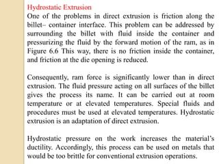 Hydrostatic Extrusion
One of the problems in direct extrusion is friction along the
billet– container interface. This problem can be addressed by
surrounding the billet with fluid inside the container and
pressurizing the fluid by the forward motion of the ram, as in
Figure 6.6 This way, there is no friction inside the container,
and friction at the die opening is reduced.
Consequently, ram force is significantly lower than in direct
extrusion. The fluid pressure acting on all surfaces of the billet
gives the process its name. It can be carried out at room
temperature or at elevated temperatures. Special fluids and
procedures must be used at elevated temperatures. Hydrostatic
extrusion is an adaptation of direct extrusion.
Hydrostatic pressure on the work increases the material’s
ductility. Accordingly, this process can be used on metals that
would be too brittle for conventional extrusion operations.
 
