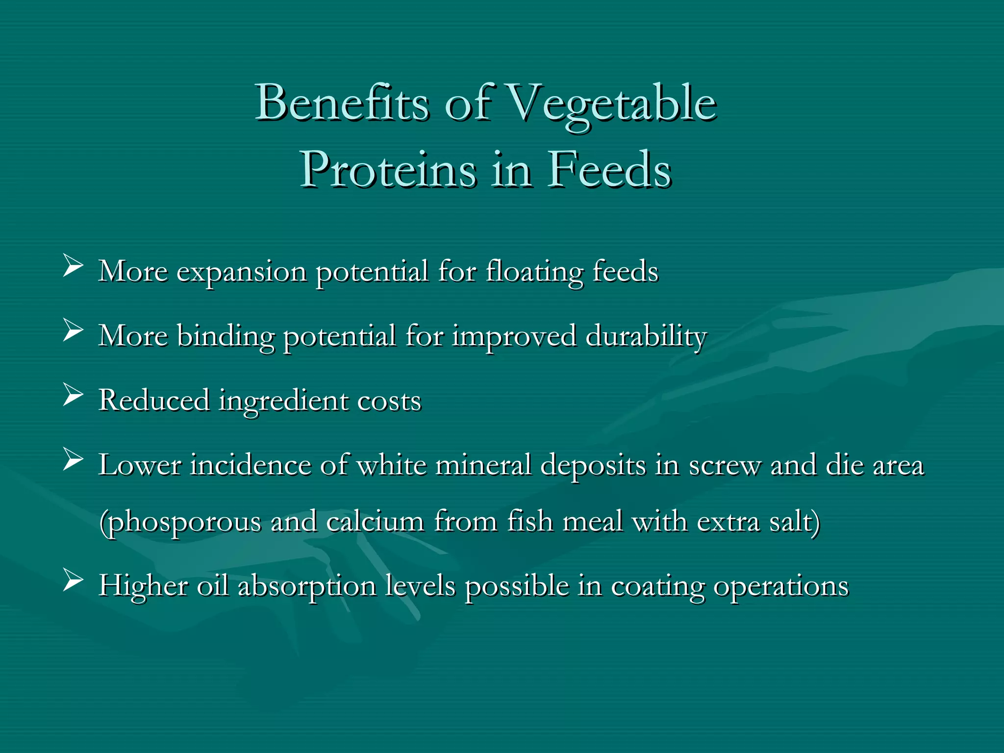 Benefits of VegetableBenefits of Vegetable
Proteins in FeedsProteins in Feeds
 More expansion potential for floating feedsMore expansion potential for floating feeds
 More binding potential for improved durabilityMore binding potential for improved durability
 Reduced ingredient costsReduced ingredient costs
 Lower incidence of white mineral deposits in screw and die areaLower incidence of white mineral deposits in screw and die area
(phosporous and calcium from fish meal with extra salt)(phosporous and calcium from fish meal with extra salt)
 Higher oil absorption levels possible in coating operationsHigher oil absorption levels possible in coating operations
 