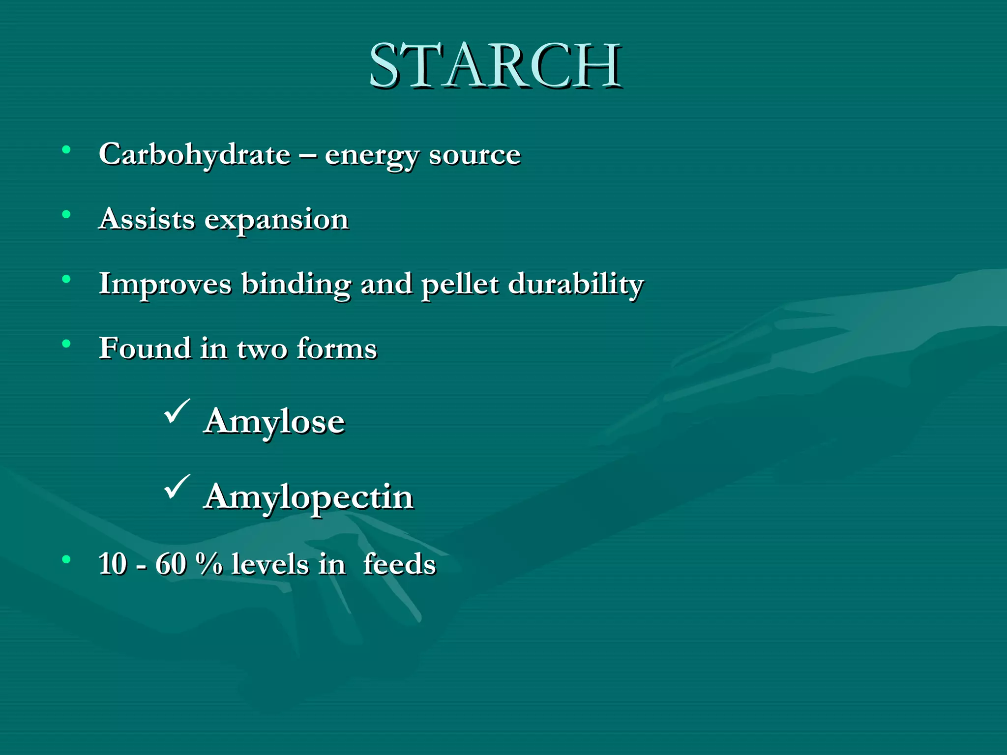 STARCHSTARCH
• Carbohydrate – energy sourceCarbohydrate – energy source
• Assists expansionAssists expansion
• Improves binding and pellet durabilityImproves binding and pellet durability
• Found in two formsFound in two forms
 AmyloseAmylose
 AmylopectinAmylopectin
• 10 - 60 % levels in feeds10 - 60 % levels in feeds
 
