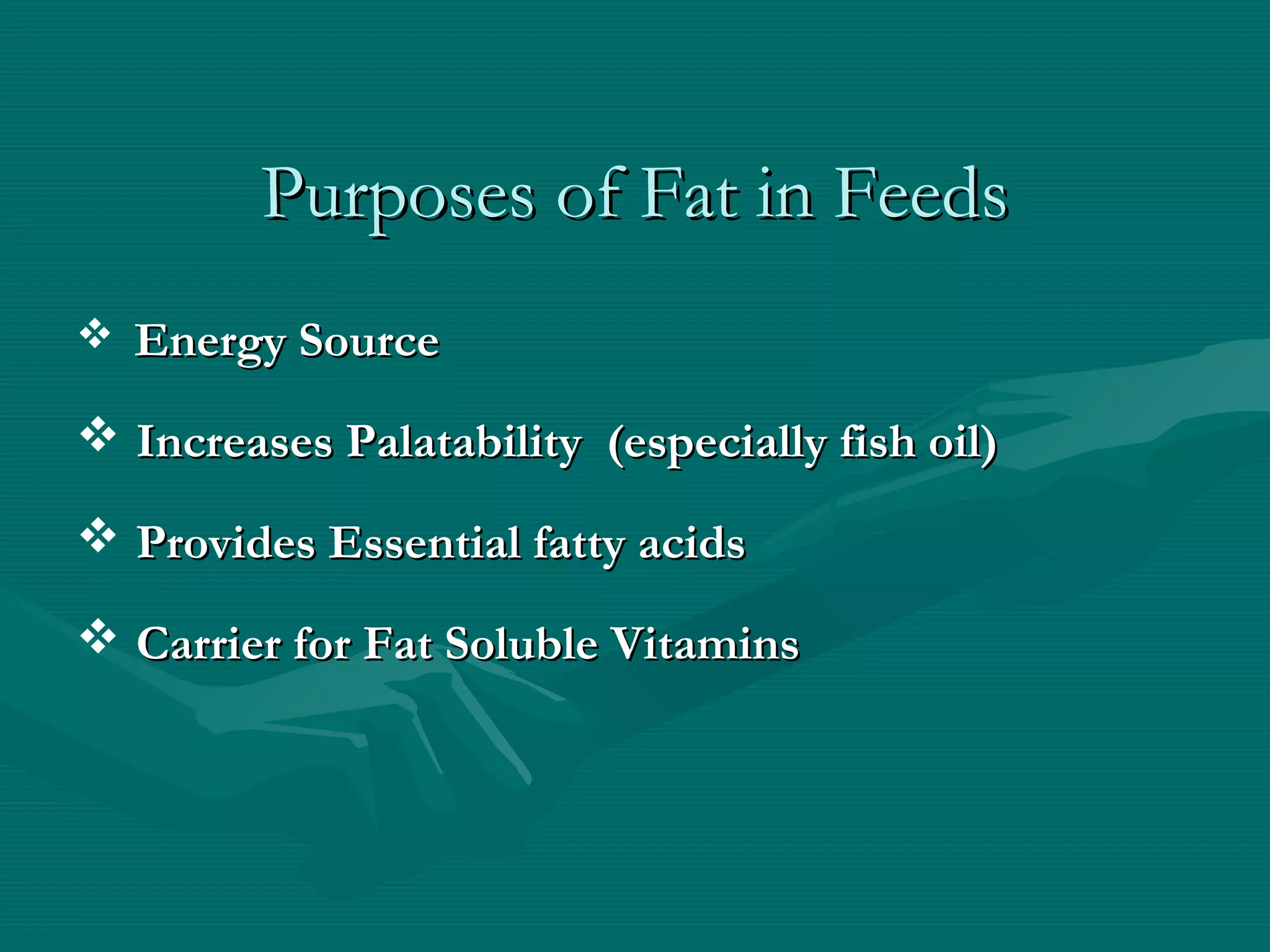 Purposes of Fat in FeedsPurposes of Fat in Feeds
 Energy SourceEnergy Source
 Increases Palatability (especially fish oil)Increases Palatability (especially fish oil)
 Provides Essential fatty acidsProvides Essential fatty acids
 Carrier for Fat Soluble VitaminsCarrier for Fat Soluble Vitamins
 