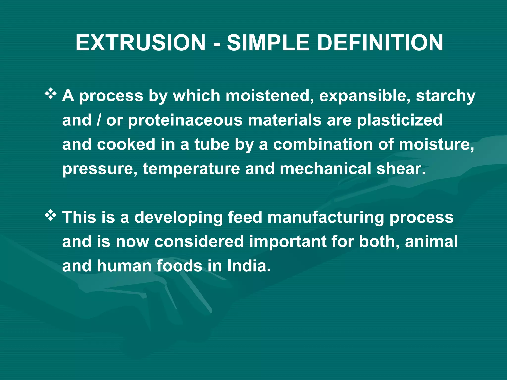 EXTRUSION - SIMPLE DEFINITION
 A process by which moistened, expansible, starchy
and / or proteinaceous materials are plasticized
and cooked in a tube by a combination of moisture,
pressure, temperature and mechanical shear.
 This is a developing feed manufacturing process
and is now considered important for both, animal
and human foods in India.
 