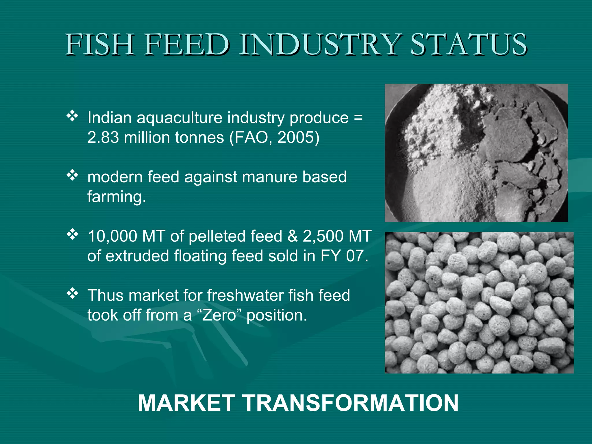 FISH FEED INDUSTRY STATUSFISH FEED INDUSTRY STATUS
 Indian aquaculture industry produce =
2.83 million tonnes (FAO, 2005)
 modern feed against manure based
farming.
 10,000 MT of pelleted feed & 2,500 MT
of extruded floating feed sold in FY 07.
 Thus market for freshwater fish feed
took off from a “Zero” position.
MARKET TRANSFORMATION
 