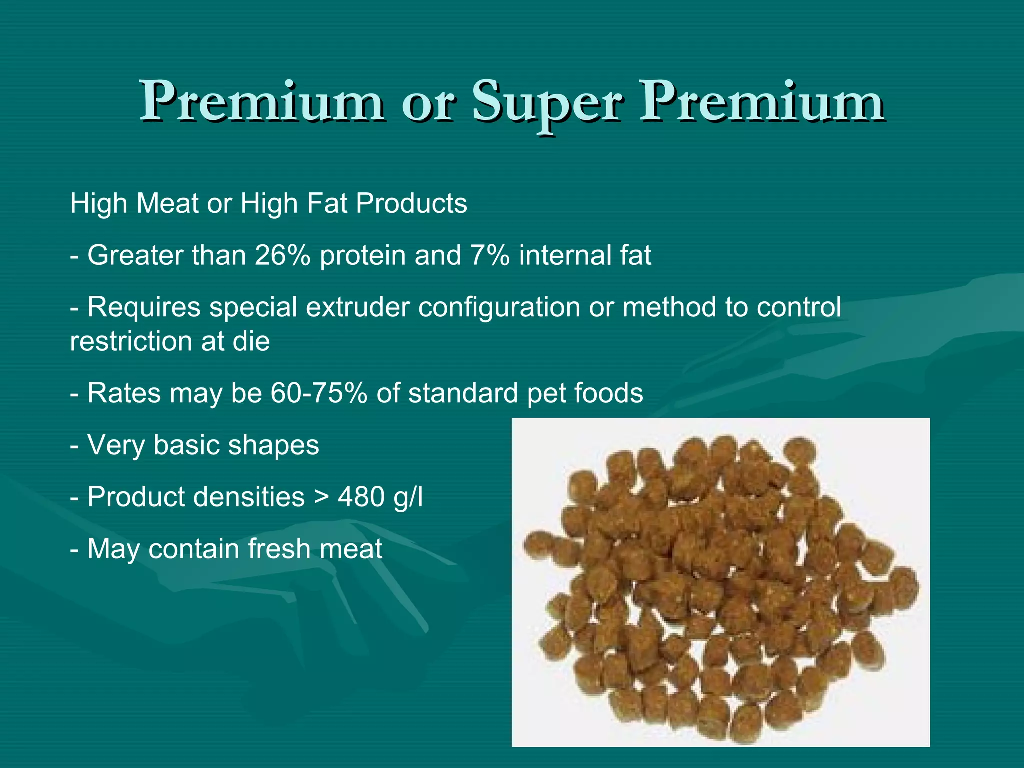 Premium or Super PremiumPremium or Super Premium
High Meat or High Fat Products
- Greater than 26% protein and 7% internal fat
- Requires special extruder configuration or method to control
restriction at die
- Rates may be 60-75% of standard pet foods
- Very basic shapes
- Product densities > 480 g/l
- May contain fresh meat
 