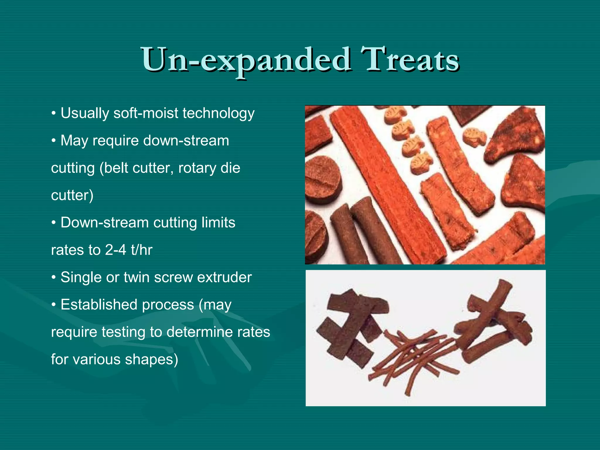 Un-expanded TreatsUn-expanded Treats
• Usually soft-moist technology
• May require down-stream
cutting (belt cutter, rotary die
cutter)
• Down-stream cutting limits
rates to 2-4 t/hr
• Single or twin screw extruder
• Established process (may
require testing to determine rates
for various shapes)
 