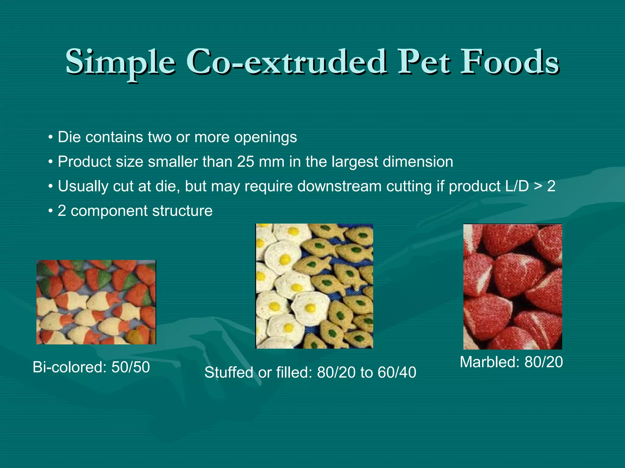 Simple Co-extruded Pet FoodsSimple Co-extruded Pet Foods
• Die contains two or more openings
• Product size smaller than 25 mm in the largest dimension
• Usually cut at die, but may require downstream cutting if product L/D > 2
• 2 component structure
Bi-colored: 50/50 Marbled: 80/20
Stuffed or filled: 80/20 to 60/40
 