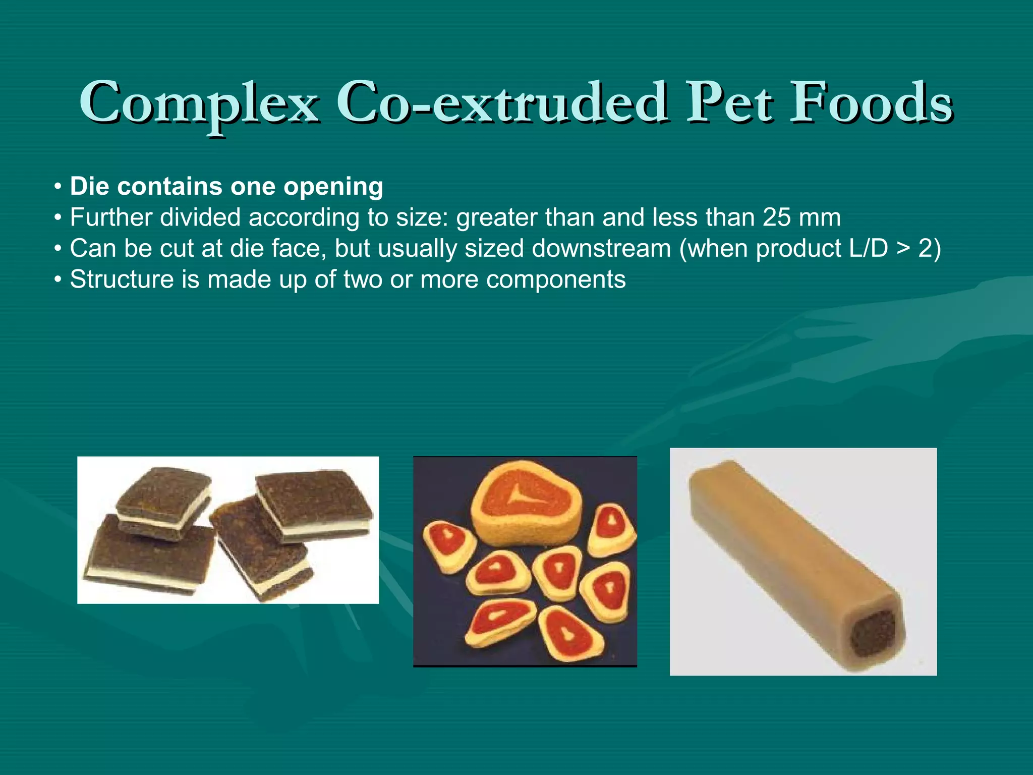 Complex Co-extruded Pet FoodsComplex Co-extruded Pet Foods
• Die contains one opening
• Further divided according to size: greater than and less than 25 mm
• Can be cut at die face, but usually sized downstream (when product L/D > 2)
• Structure is made up of two or more components
 