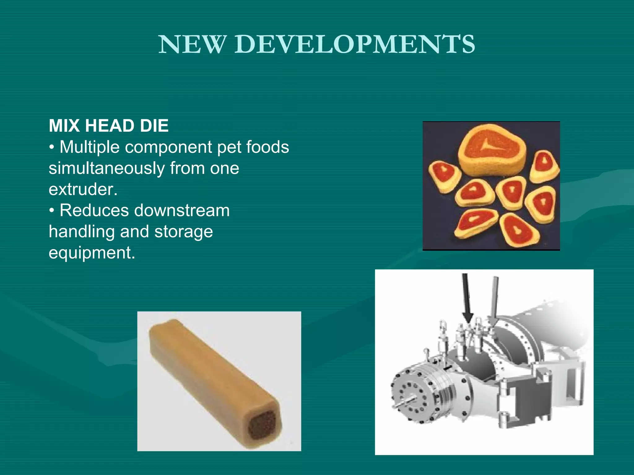 NEW DEVELOPMENTS
MIX HEAD DIE
• Multiple component pet foods
simultaneously from one
extruder.
• Reduces downstream
handling and storage
equipment.
 