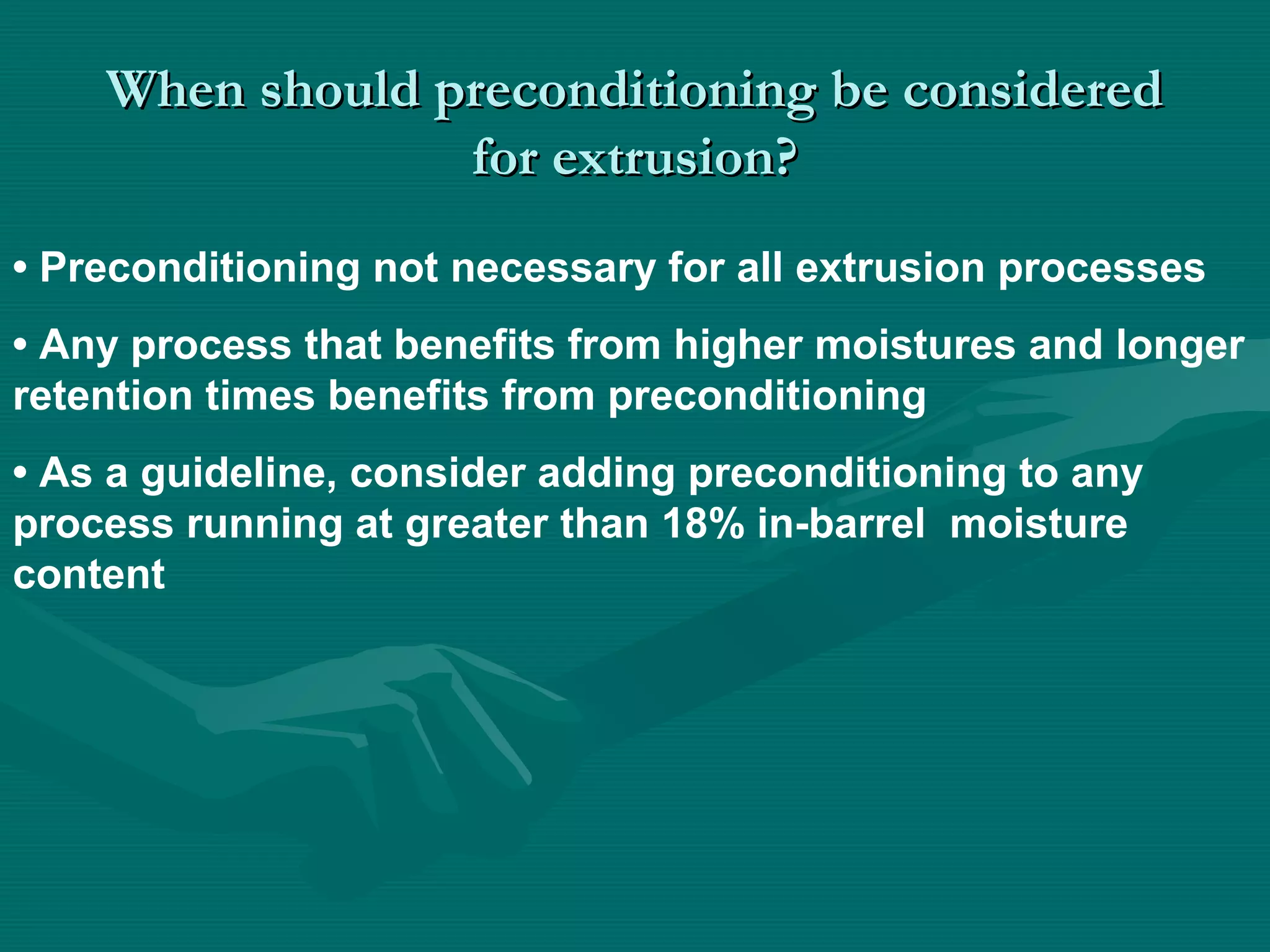 When should preconditioning be consideredWhen should preconditioning be considered
for extrusion?for extrusion?
• Preconditioning not necessary for all extrusion processes
• Any process that benefits from higher moistures and longer
retention times benefits from preconditioning
• As a guideline, consider adding preconditioning to any
process running at greater than 18% in-barrel moisture
content
 