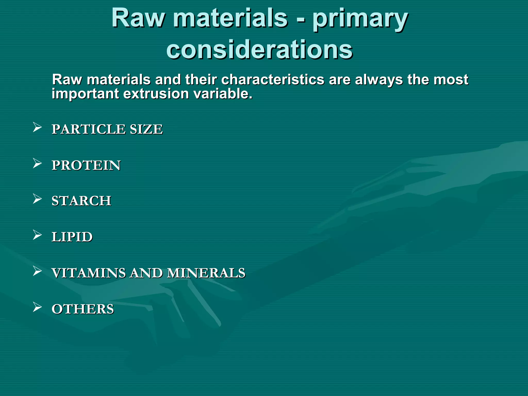 Raw materials - primaryRaw materials - primary
considerationsconsiderations
Raw materials and their characteristics are always the mostRaw materials and their characteristics are always the most
important extrusion variable.important extrusion variable.
 PARTICLE SIZEPARTICLE SIZE
 PROTEINPROTEIN
 STARCHSTARCH
 LIPIDLIPID
 VITAMINS AND MINERALSVITAMINS AND MINERALS
 OTHERSOTHERS
 