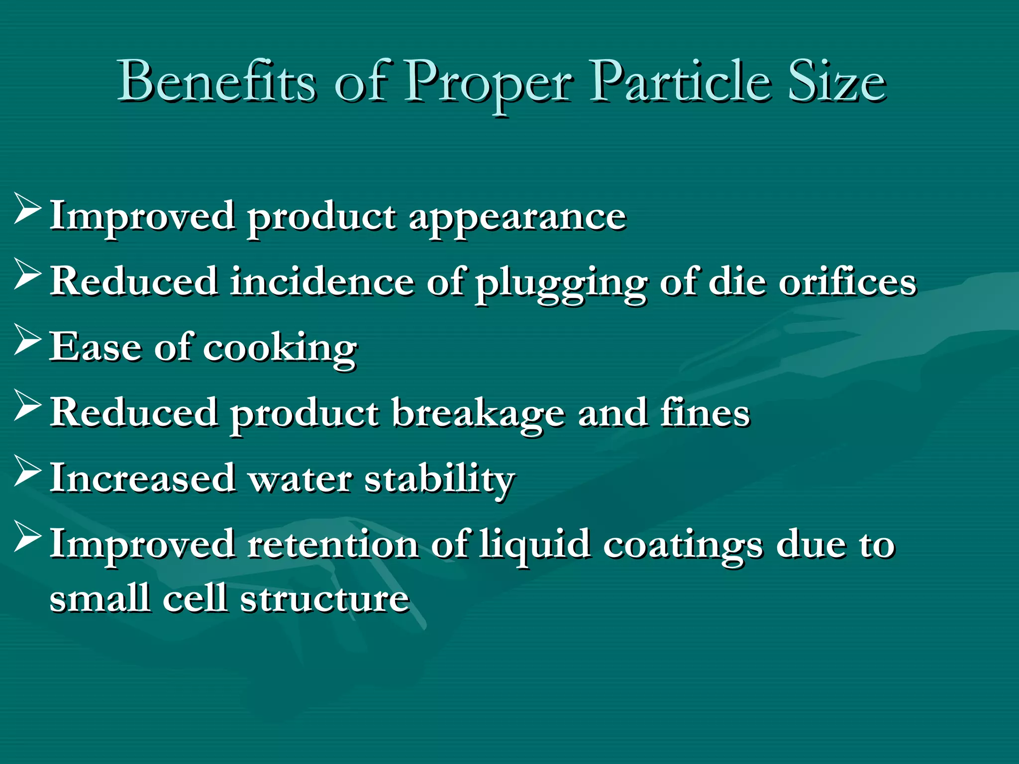 Benefits of Proper Particle SizeBenefits of Proper Particle Size
Improved product appearanceImproved product appearance
Reduced incidence of plugging of die orificesReduced incidence of plugging of die orifices
Ease of cookingEase of cooking
Reduced product breakage and finesReduced product breakage and fines
Increased water stabilityIncreased water stability
Improved retention of liquid coatings due toImproved retention of liquid coatings due to
small cell structuresmall cell structure
 