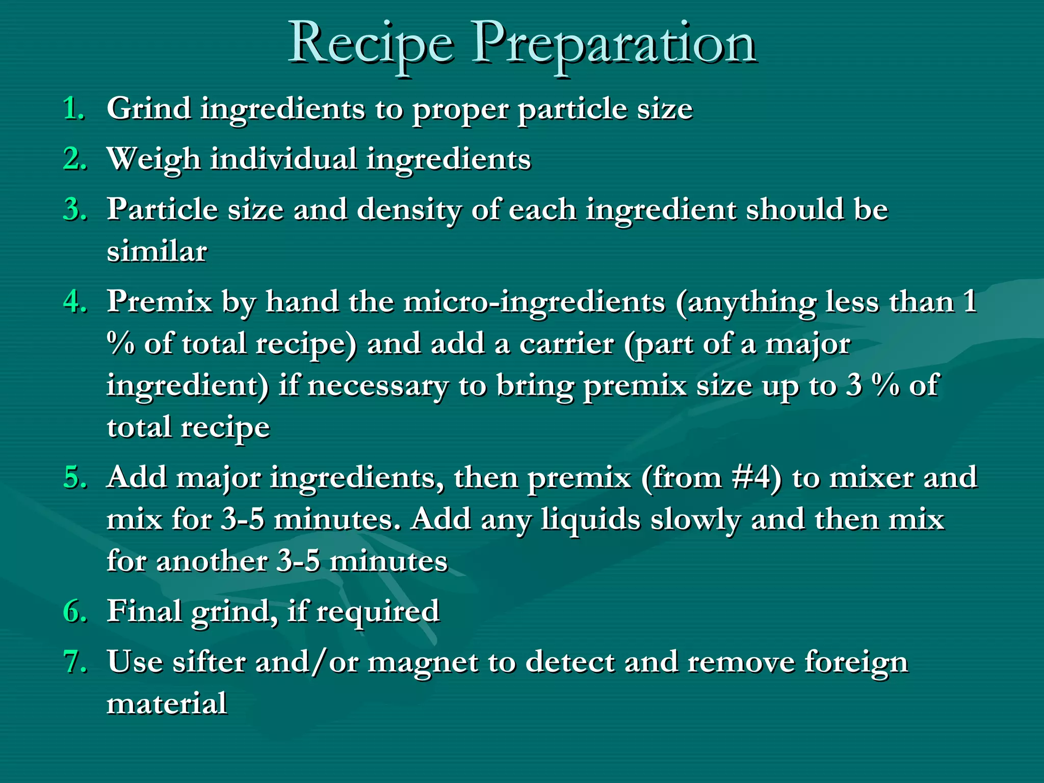 Recipe PreparationRecipe Preparation
1.1. Grind ingredients to proper particle sizeGrind ingredients to proper particle size
2.2. Weigh individual ingredientsWeigh individual ingredients
3.3. Particle size and density of each ingredient should beParticle size and density of each ingredient should be
similarsimilar
4.4. Premix by hand the micro-ingredients (anything less than 1Premix by hand the micro-ingredients (anything less than 1
% of total recipe) and add a carrier (part of a major% of total recipe) and add a carrier (part of a major
ingredient) if necessary to bring premix size up to 3 % ofingredient) if necessary to bring premix size up to 3 % of
total recipetotal recipe
5.5. Add major ingredients, then premix (from #4) to mixer andAdd major ingredients, then premix (from #4) to mixer and
mix for 3-5 minutes. Add any liquids slowly and then mixmix for 3-5 minutes. Add any liquids slowly and then mix
for another 3-5 minutesfor another 3-5 minutes
6.6. Final grind, if requiredFinal grind, if required
7.7. Use sifter and/or magnet to detect and remove foreignUse sifter and/or magnet to detect and remove foreign
materialmaterial
 