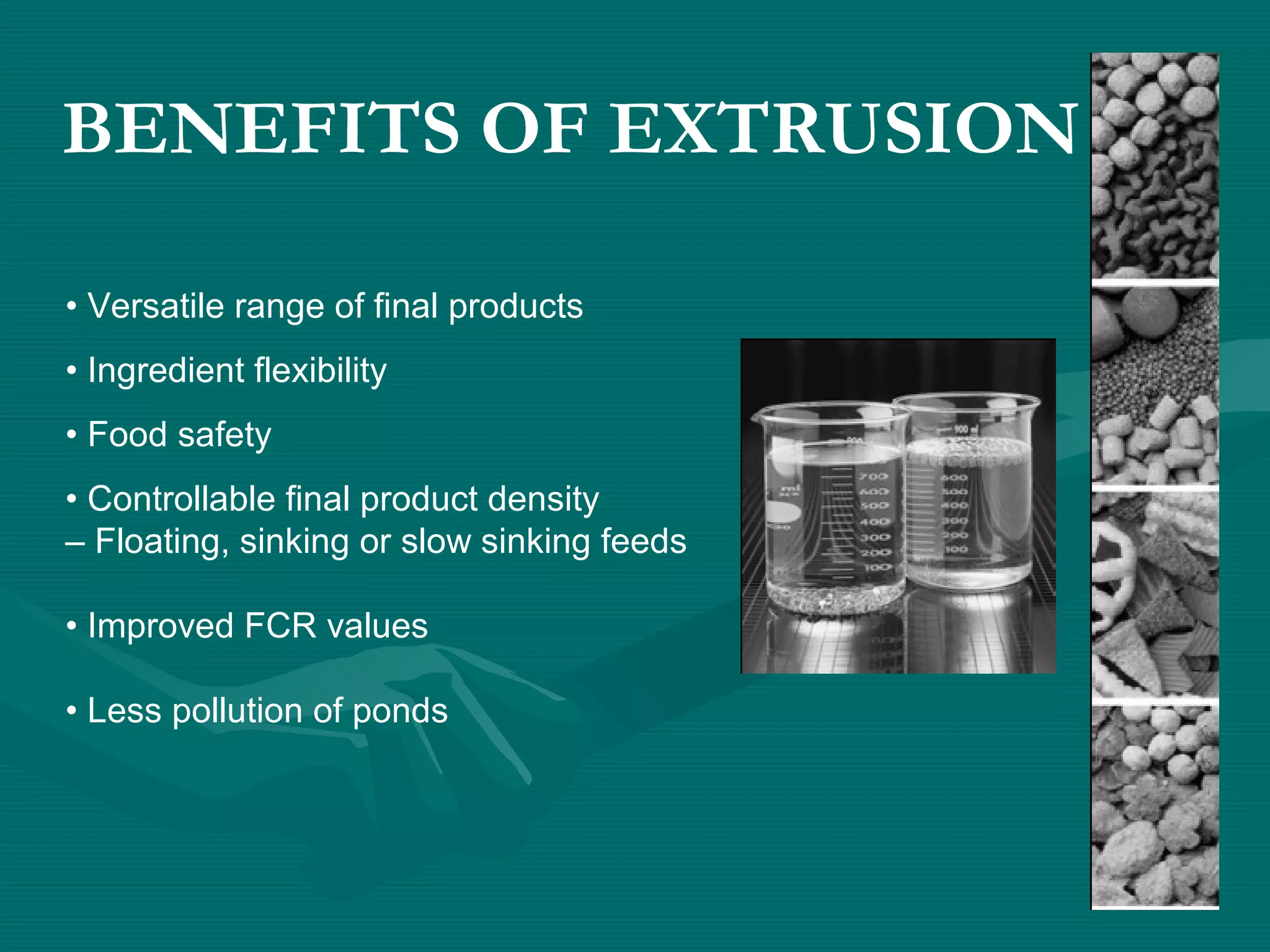BENEFITS OF EXTRUSION
• Versatile range of final products
• Ingredient flexibility
• Food safety
• Controllable final product density
– Floating, sinking or slow sinking feeds
• Improved FCR values
• Less pollution of ponds
 