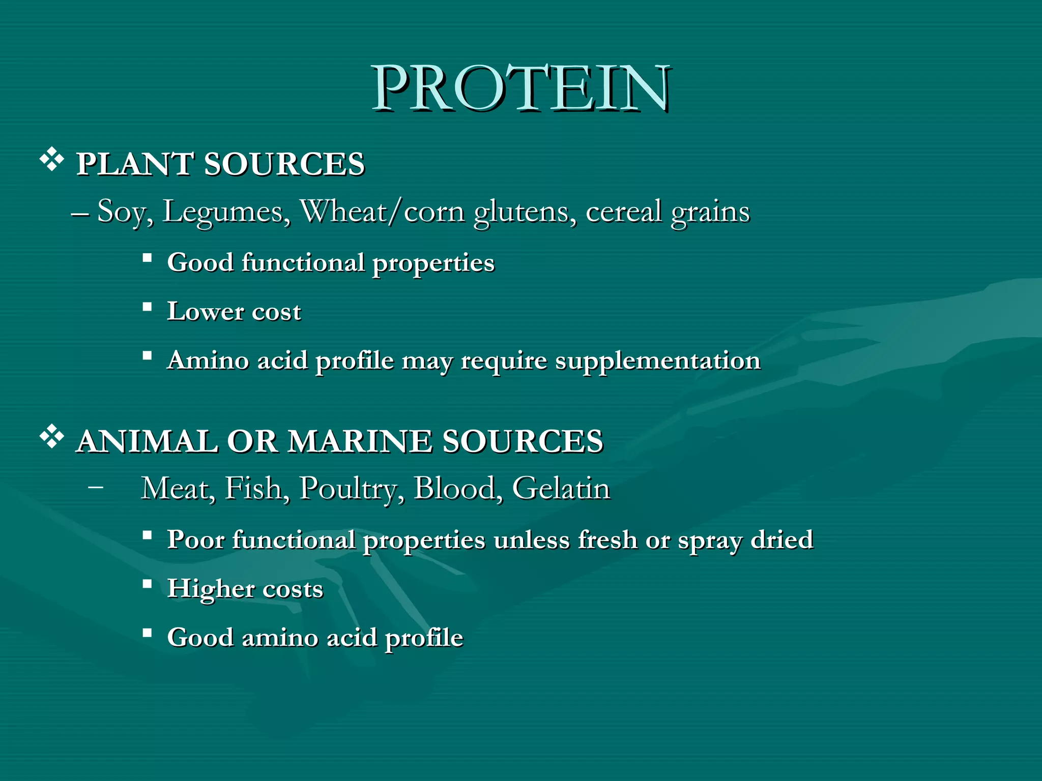 PROTEINPROTEIN
 PLANT SOURCESPLANT SOURCES
–– Soy, Legumes, Wheat/corn glutens, cereal grainsSoy, Legumes, Wheat/corn glutens, cereal grains
 Good functional propertiesGood functional properties
 Lower costLower cost
 Amino acid profile may require supplementationAmino acid profile may require supplementation
 ANIMAL OR MARINE SOURCESANIMAL OR MARINE SOURCES
– Meat, Fish, Poultry, Blood, GelatinMeat, Fish, Poultry, Blood, Gelatin
 Poor functional properties unless fresh or spray driedPoor functional properties unless fresh or spray dried
 Higher costsHigher costs
 Good amino acid profileGood amino acid profile
 