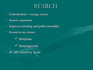 STARCHSTARCH
• Carbohydrate – energy sourceCarbohydrate – energy source
• Assists expansionAssists expansion
• Improves binding and pellet durabilityImproves binding and pellet durability
• Found in two formsFound in two forms
 AmyloseAmylose
 AmylopectinAmylopectin
• 10 - 60 % levels in feeds10 - 60 % levels in feeds
 