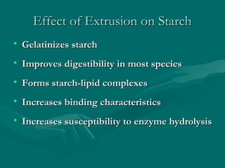 Effect of Extrusion on StarchEffect of Extrusion on Starch
• Gelatinizes starchGelatinizes starch
• Improves digestibility in most speciesImproves digestibility in most species
• Forms starch-lipid complexesForms starch-lipid complexes
• Increases binding characteristicsIncreases binding characteristics
• Increases susceptibility to enzyme hydrolysisIncreases susceptibility to enzyme hydrolysis
 