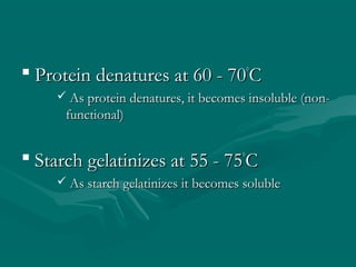  Protein denatures at 60 - 70Protein denatures at 60 - 70°°
CC
 As protein denatures, it becomes insoluble (non-As protein denatures, it becomes insoluble (non-
functional)functional)
 Starch gelatinizes at 55 - 75Starch gelatinizes at 55 - 75°°
CC
 As starch gelatinizes it becomes solubleAs starch gelatinizes it becomes soluble
 