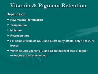 Vitamin & Pigment RetentionVitamin & Pigment Retention
Depends on:Depends on:
 Raw material formulationRaw material formulation
 TemperatureTemperature
 MoistureMoisture
 Retention timeRetention time
 Fat soluble vitamins (A, D and E) are fairly stable, only 15 to 20 %Fat soluble vitamins (A, D and E) are fairly stable, only 15 to 20 %
losseslosses
 Water soluble vitamins (B and C) are not heat stable, higherWater soluble vitamins (B and C) are not heat stable, higher
overages are recommendedoverages are recommended
 