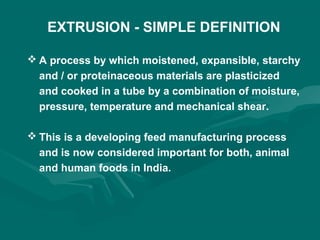EXTRUSION - SIMPLE DEFINITION
 A process by which moistened, expansible, starchy
and / or proteinaceous materials are plasticized
and cooked in a tube by a combination of moisture,
pressure, temperature and mechanical shear.
 This is a developing feed manufacturing process
and is now considered important for both, animal
and human foods in India.
 