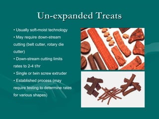 Un-expanded TreatsUn-expanded Treats
• Usually soft-moist technology
• May require down-stream
cutting (belt cutter, rotary die
cutter)
• Down-stream cutting limits
rates to 2-4 t/hr
• Single or twin screw extruder
• Established process (may
require testing to determine rates
for various shapes)
 