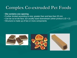 Complex Co-extruded Pet FoodsComplex Co-extruded Pet Foods
• Die contains one opening
• Further divided according to size: greater than and less than 25 mm
• Can be cut at die face, but usually sized downstream (when product L/D > 2)
• Structure is made up of two or more components
 