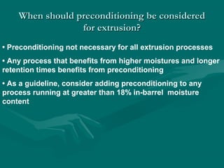 When should preconditioning be consideredWhen should preconditioning be considered
for extrusion?for extrusion?
• Preconditioning not necessary for all extrusion processes
• Any process that benefits from higher moistures and longer
retention times benefits from preconditioning
• As a guideline, consider adding preconditioning to any
process running at greater than 18% in-barrel moisture
content
 