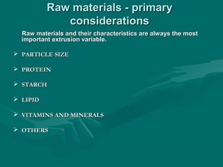 Raw materials - primaryRaw materials - primary
considerationsconsiderations
Raw materials and their characteristics are always the mostRaw materials and their characteristics are always the most
important extrusion variable.important extrusion variable.
 PARTICLE SIZEPARTICLE SIZE
 PROTEINPROTEIN
 STARCHSTARCH
 LIPIDLIPID
 VITAMINS AND MINERALSVITAMINS AND MINERALS
 OTHERSOTHERS
 