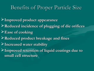 Benefits of Proper Particle SizeBenefits of Proper Particle Size
Improved product appearanceImproved product appearance
Reduced incidence of plugging of die orificesReduced incidence of plugging of die orifices
Ease of cookingEase of cooking
Reduced product breakage and finesReduced product breakage and fines
Increased water stabilityIncreased water stability
Improved retention of liquid coatings due toImproved retention of liquid coatings due to
small cell structuresmall cell structure
 