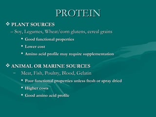 PROTEINPROTEIN
 PLANT SOURCESPLANT SOURCES
–– Soy, Legumes, Wheat/corn glutens, cereal grainsSoy, Legumes, Wheat/corn glutens, cereal grains
 Good functional propertiesGood functional properties
 Lower costLower cost
 Amino acid profile may require supplementationAmino acid profile may require supplementation
 ANIMAL OR MARINE SOURCESANIMAL OR MARINE SOURCES
– Meat, Fish, Poultry, Blood, GelatinMeat, Fish, Poultry, Blood, Gelatin
 Poor functional properties unless fresh or spray driedPoor functional properties unless fresh or spray dried
 Higher costsHigher costs
 Good amino acid profileGood amino acid profile
 
