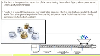 • The food is then passed to the section of the barrel having the smallest flights, where pressure and
shearing is further increased
• Finally, it is forced through one or more restricted openings (dies) at the discharge end of the barrel
as the food emerges under pressure from the die, it expands to the final shape and cools rapidly
as moisture is flashed off as steam
 