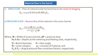 1) DRAG FLOW :- Flow of material inside the barrel due to the action of dragging
QD = 0.5 π D N Cos Φ (Wh1)FD
2) PRESSURE FLOW :- Reverse flow of the material in the screw channel
QP =
2 𝑊 𝑆𝑖𝑛Φ ℎ2−ℎ1 Δ 𝑃
12 𝐿
1
ℎ1
2−
1
ℎ2
2 μ
FP
Where, W =Width of screw channel, ΔP = pressure drop
h1 & h2 = Depths at the metering and feeding zone, respectively,
D = Barrel diameter, Φ = Helix angle,
N = screw rotation, μ = viscosity of material, and
FD & FP = drag & pressure flow correction factors, respectively.
Material flow in the barrel
 