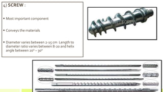 4) SCREW :
 Most important component
 Conveys the materials
 Diameter varies between 2-15 cm Length to
diameter ratio varies between 8-20 and helix
angle between 200 – 30o
 