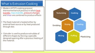 What is Extrusion Cooking
• Modern (HTST) cooking process(
thermomechanical process) in which heat
transfer, mass transfer, pressure changes
and shear are combined to produce effects
• The food material is heated either by
external heat source or by heat produced
through dies
• Extruder is used to produce extrudate of
different shapes by forcing a specially
designed opening after a previous heating of
the material.
CookingTexturizing
Drying
Enrobing
Cooling
Puffing
Plasticizing
Mixing
 
