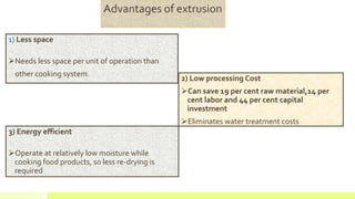 2) Low processing Cost
Can save 19 per cent raw material,14 per
cent labor and 44 per cent capital
investment
Eliminates water treatment costs
1) Less space
Needs less space per unit of operation than
other cooking system.
Advantages of extrusion
3) Energy efficient
Operate at relatively low moisture while
cooking food products, so less re-drying is
required
 