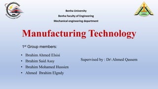 Manufacturing Technology
• Ibrahim Ahmed Elsisi
• Ibrahim Said Assy
• Ibrahim Mohamed Hussien
• Ahmed Ibrahim Elgndy
1st Group members:
Benha University
Benha Faculty of Engineering
Mechanical engineering department
Supervised by : Dr Ahmed Qassem
 