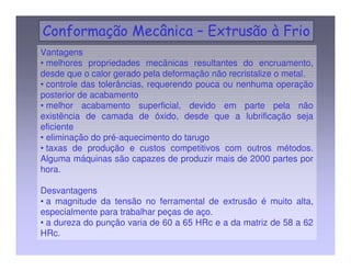 Vantagens 
• melhores propriedades mecânicas resultantes do encruamento, 
desde que o calor gerado pela deformação não recristalize o metal. 
• controle das tolerâncias, requerendo pouca ou nenhuma operação 
posterior de acabamento 
• melhor acabamento superficial, devido em parte pela não 
existência de camada de óxido, desde que a lubrificação seja 
eficiente 
• eliminação do pré-aquecimento do tarugo 
• taxas de produção e custos competitivos com outros métodos. 
Alguma máquinas são capazes de produzir mais de 2000 partes por 
hora. 
Desvantagens 
• a magnitude da tensão no ferramental de extrusão é muito alta, 
especialmente para trabalhar peças de aço. 
• a dureza do punção varia de 60 a 65 HRc e a da matriz de 58 a 62 
HRc. 
 