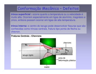 A pressão para a operação de extrusão é proveniente de um meio 
fluido que envolve o tarugo. 
 Não existe fricção entre parede e tarugo. 
 As pressões usadas são da ordem de 1400 Mpa. 
 A extrusão por pressão aumenta a ductilidade do material , 
portanto materiais frágeis podem se beneficiar desta forma de 
extrusão. 
Entretanto as vantagens essenciais do método são: 
•baixa fricção 
•pequenos ângulos de matriz 
•altas relações de extrusão 
4 EXTRUSÃO HIDROSTÁTICA 
 