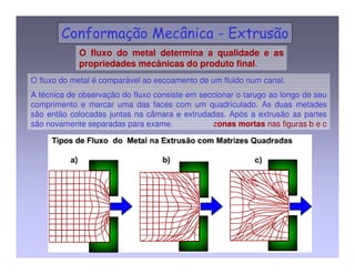 O fluxo do metal determina a qualidade e as 
propriedades mecânicas do produto final. 
O fluxo do metal é comparável ao escoamento de um fluido num canal. 
A técnica de observação do fluxo consiste em seccionar o tarugo ao longo de seu 
comprimento e marcar uma das faces com um quadriculado. As duas metades 
são então colocadas juntas na câmara e extrudadas. Após a extrusão as partes 
são novamente separadas para exame. zonas mortas nas figuras b e c 
 