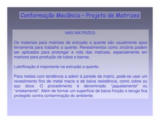 NAS MATRIZES: 
Os materiais para matrizes de extrusão a quente são usualmente aços 
ferramenta para trabalho a quente. Revestimentos como zircônia podem 
ser aplicados para prolongar a vida das matrizes, especialmente em 
matrizes para produção de tubos e barras. 
Lubrificação é importante na extrusão a quente. 
Para metais com tendência a aderir à parede da matriz, pode-se usar um 
revestimento fino de metal macio e de baixa resistência, como cobre ou 
aço doce. O procedimento é denominado “jaquetamento” ou 
“enlatamento”. Além de formar um superfície de baixa fricção o tarugo fica 
protegido contra contaminação do ambiente. 
 