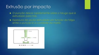 Extrusão por impacto
 O punção desce rapidamente sobre o tarugo que é
extrudado para trás.
 Espessura da seção extrudada em função da folga
entre o punção e a cavidade da matriz.
 