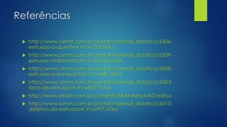 Referências
 http://www.cimm.com.br/portal/material_didatico/6506-
extrusao-a-quente#.VcwODrJViko
 http://www.cimm.com.br/portal/material_didatico/6509-
extrusao-hidrostatica#.VcwOAbJViko
 http://www.cimm.com.br/portal/material_didatico/6508-
extrusao-por-impacto#.VcwNBLJViko
 http://www.cimm.com.br/portal/material_didatico/6503-
tipos-de-extrusao#.VcwB37JVikq
 http://www.ebah.com.br/content/ABAAAezuUAD/extrus
 http://www.cimm.com.br/portal/material_didatico/6510-
defeitos-da-extrusao#.VcwPt7JViko
 