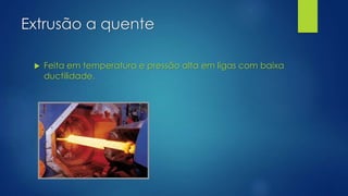 Extrusão a quente
 Feita em temperatura e pressão alta em ligas com baixa
ductilidade.
 