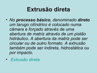 Extrusão direta No  processo básico , denominado  direto  um tarugo cilíndrico é colocado numa câmara e forçado através de uma abertura de matriz através de um pistão hidráulico. A abertura da matriz pode ser circular ou de outro formato. A extrusão também pode ser indireta, hidrostática ou por impacto. Extrusão direta 