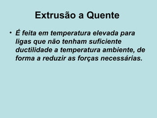 Extrusão a Quente  É feita em temperatura elevada para ligas que não tenham suficiente ductilidade a temperatura ambiente, de forma a reduzir as forças necessárias.  