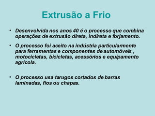 Extrusão a Frio  Desenvolvida nos anos 40 é o processo que combina operações de extrusão direta, indireta e forjamento. O processo foi aceito na indústria particularmente para ferramentas e componentes de automóveis , motocicletas, bicicletas, acessórios e equipamento agrícola.  O processo usa tarugos cortados de barras laminadas, fios ou chapas.  