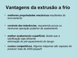 Vantagens da extrusão a frio  melhores propriedades mecânicas  resultantes do encruamento controle das tolerâncias , requerendo pouca ou nenhuma operação posterior de acabamento  melhor acabamento superficial , desde que a lubrificação seja eficiente  eliminação do pré-aquecimento do tarugo  custos competitivos . Alguma máquinas são capazes de produzir mais de 2000 peças/h  