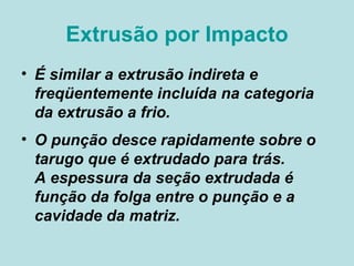 Extrusão por Impacto É similar a extrusão indireta e freqüentemente incluída na categoria da extrusão a frio.  O punção desce rapidamente sobre o tarugo que é extrudado para trás.  A espessura da seção extrudada é função da folga entre o punção e a cavidade da matriz.  