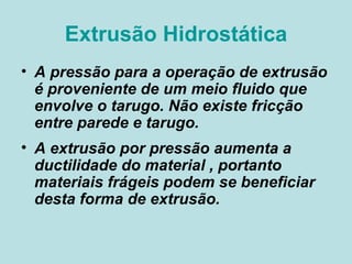 Extrusão Hidrostática A pressão para a operação de extrusão é proveniente de um meio fluido que envolve o tarugo. Não existe fricção entre parede e tarugo. A extrusão por pressão aumenta a ductilidade do material , portanto materiais frágeis podem se beneficiar desta forma de extrusão.  