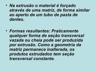 Na extrusão o material é forçado através de uma matriz, de forma similar ao aperto de um tubo de pasta de dentes.  Formas resultantes: Praticamente qualquer forma de seção transversal vazada ou cheia pode ser produzida por extrusão. Como a geometria da matriz permanece inalterada, os produtos extrudados tem seção transversal constante.  