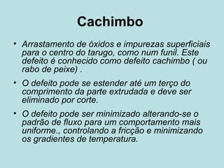 Cachimbo  Arrastamento de óxidos e impurezas superficiais para o centro do tarugo, como num funil. Este defeito é conhecido como defeito cachimbo ( ou rabo de peixe) .  O defeito pode se estender até um terço do comprimento da parte extrudada e deve ser eliminado por corte.  O defeito pode ser minimizado alterando-se o padrão de fluxo para um comportamento mais uniforme., controlando a fricção e minimizando os gradientes de temperatura.  